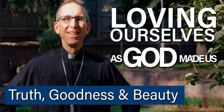 Loving Ourselves as God Made Us- Truth, Goodness and Beauty